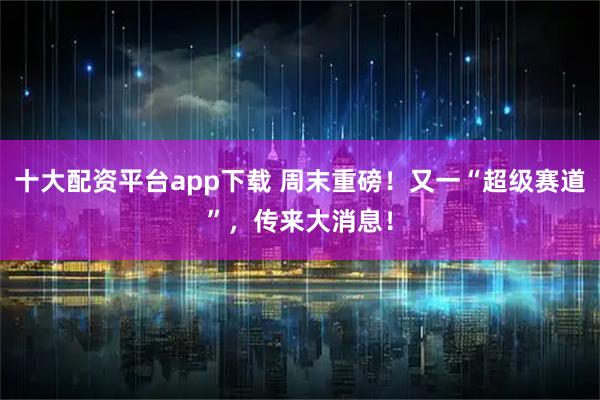 十大配资平台app下载 周末重磅！又一“超级赛道”，传来大消息！