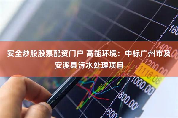 安全炒股股票配资门户 高能环境：中标广州市及安溪县污水处理项目