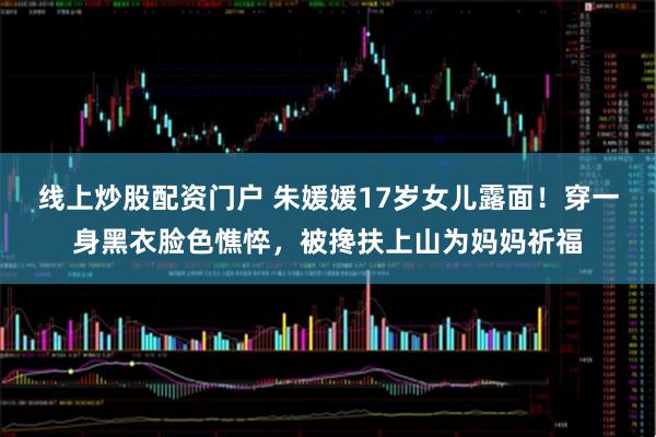线上炒股配资门户 朱媛媛17岁女儿露面！穿一身黑衣脸色憔悴，被搀扶上山为妈妈祈福