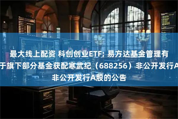 最大线上配资 科创创业ETF: 易方达基金管理有限公司关于旗下部分基金获配寒武纪（688256）非公开发行A股的公告