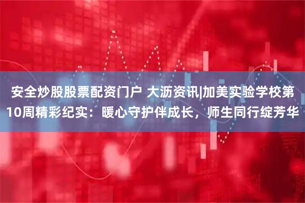 安全炒股股票配资门户 大沥资讯|加美实验学校第10周精彩纪实：暖心守护伴成长，师生同行绽芳华