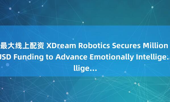 最大线上配资 XDream Robotics Secures Million USD Funding to Advance Emotionally Intellige...