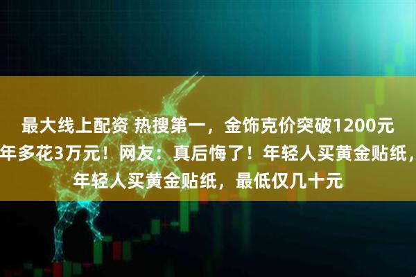 最大线上配资 热搜第一，金饰克价突破1200元，买100克晚1年多花3万元！网友：真后悔了！年轻人买黄金贴纸，最低仅几十元
