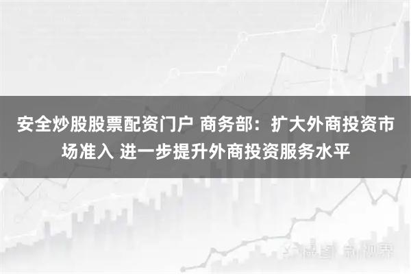 安全炒股股票配资门户 商务部：扩大外商投资市场准入 进一步提升外商投资服务水平