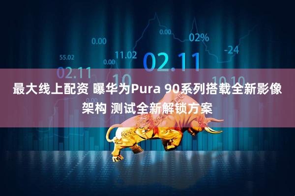 最大线上配资 曝华为Pura 90系列搭载全新影像架构 测试全新解锁方案