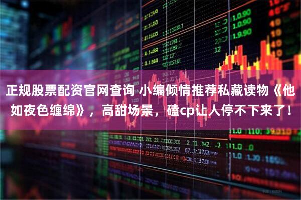 正规股票配资官网查询 小编倾情推荐私藏读物《他如夜色缠绵》，高甜场景，磕cp让人停不下来了！