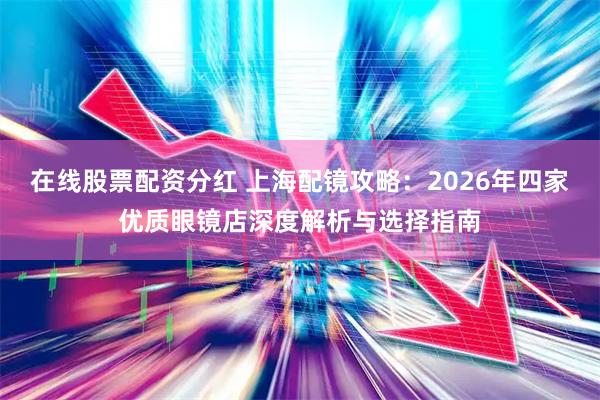 在线股票配资分红 上海配镜攻略：2026年四家优质眼镜店深度解析与选择指南