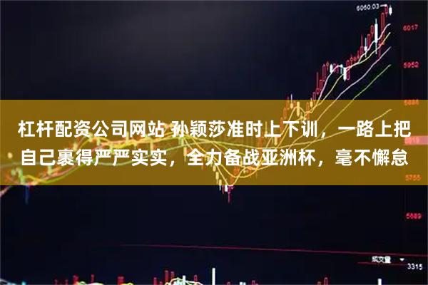 杠杆配资公司网站 孙颖莎准时上下训,一路上把自己裹得严严实实,全力备战亚洲杯,毫不懈怠