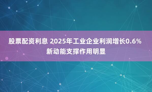股票配资利息 2025年工业企业利润增长0.6% 新动能支撑作用明显