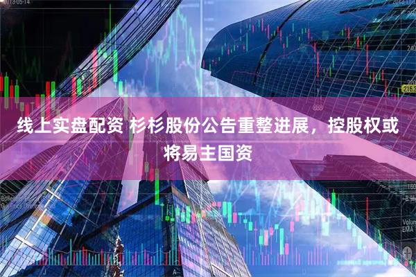 线上实盘配资 杉杉股份公告重整进展，控股权或将易主国资