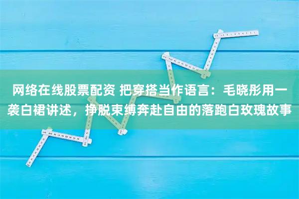 网络在线股票配资 把穿搭当作语言：毛晓彤用一袭白裙讲述，挣脱束缚奔赴自由的落跑白玫瑰故事