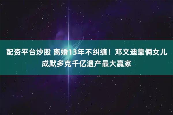配资平台炒股 离婚13年不纠缠！邓文迪靠俩女儿成默多克千亿遗产最大赢家