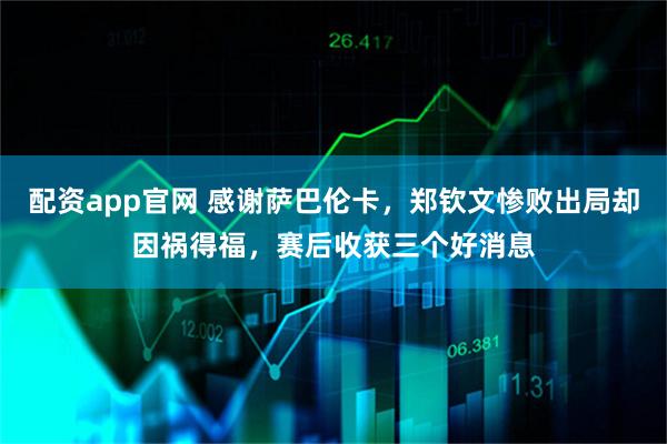 配资app官网 感谢萨巴伦卡，郑钦文惨败出局却因祸得福，赛后收获三个好消息