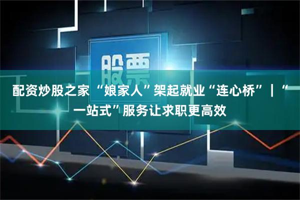 配资炒股之家 “娘家人”架起就业“连心桥”｜“一站式”服务让求职更高效