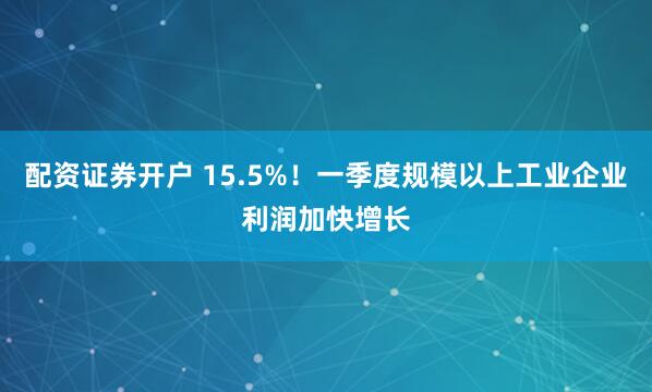 配资证券开户 15.5%！一季度规模以上工业企业利润加快增长