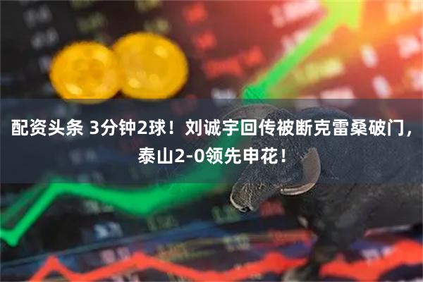 配资头条 3分钟2球！刘诚宇回传被断克雷桑破门，泰山2-0领先申花！
