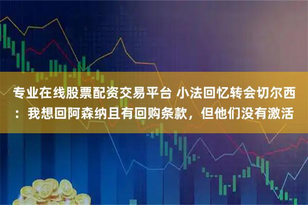 专业在线股票配资交易平台 小法回忆转会切尔西：我想回阿森纳且有回购条款，但他们没有激活