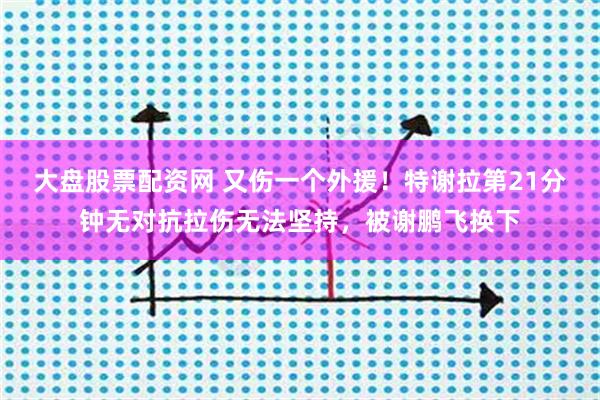 大盘股票配资网 又伤一个外援！特谢拉第21分钟无对抗拉伤无法坚持，被谢鹏飞换下