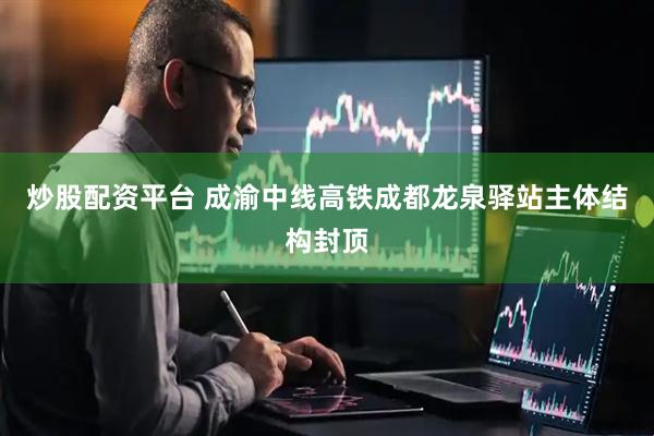 炒股配资平台 成渝中线高铁成都龙泉驿站主体结构封顶