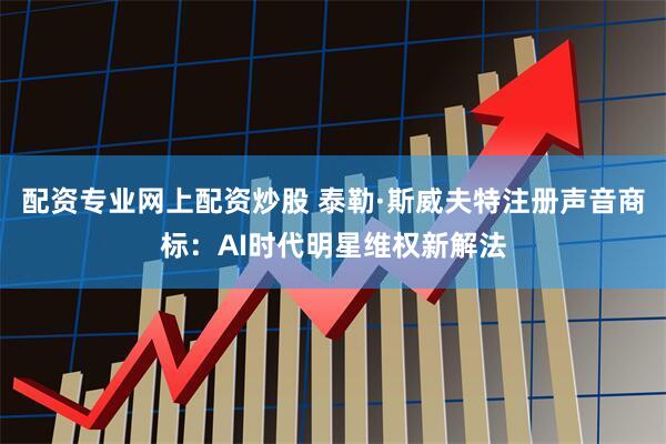 配资专业网上配资炒股 泰勒·斯威夫特注册声音商标：AI时代明星维权新解法