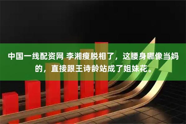中国一线配资网 李湘瘦脱相了，这腰身哪像当妈的，直接跟王诗龄站成了姐妹花。