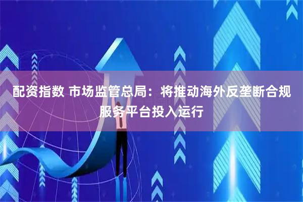 配资指数 市场监管总局：将推动海外反垄断合规服务平台投入运行