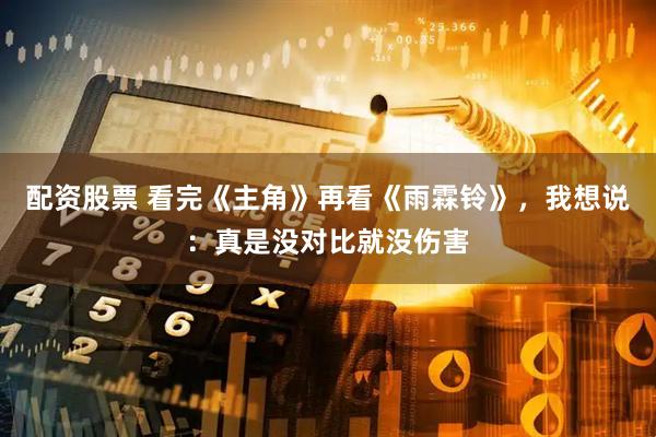 配资股票 看完《主角》再看《雨霖铃》，我想说：真是没对比就没伤害