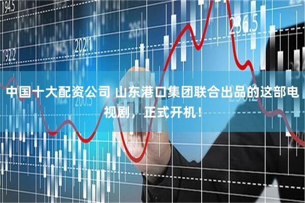 中国十大配资公司 山东港口集团联合出品的这部电视剧，正式开机！
