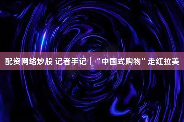 配资网络炒股 记者手记｜“中国式购物”走红拉美