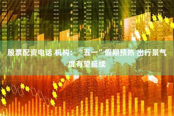 股票配资电话 机构：“五一”假期预热 出行景气度有望延续