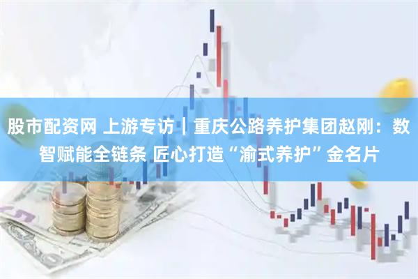 股市配资网 上游专访|重庆公路养护集团赵刚:数智赋能全链条 匠心打造“渝式养护”金名片
