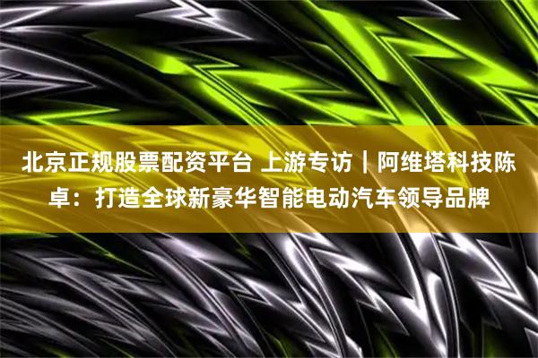 北京正规股票配资平台 上游专访|阿维塔科技陈卓:打造全球新豪华智能电动汽车领导品牌